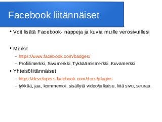 Facebook liitännäiset
● Voit lisätä Facebook- nappeja ja kuvia muille verosivuillesi
● Merkit
– https://www.facebook.com/badges/
– Profiilimerkki, Sivumerkki, Tykkäämismerkki, Kuvamerkki
● Yhteisöliitännäiset
– https://developers.facebook.com/docs/plugins
– tykkää, jaa, kommentoi, sisällytä video/julkaisu, liitä sivu, seuraa
 