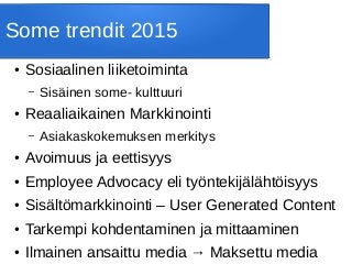 Some trendit 2015
● Sosiaalinen liiketoiminta
– Sisäinen some- kulttuuri
● Reaaliaikainen Markkinointi
– Asiakaskokemuksen merkitys
● Avoimuus ja eettisyys
● Employee Advocacy eli työntekijälähtöisyys
● Sisältömarkkinointi – User Generated Content
● Tarkempi kohdentaminen ja mittaaminen
● Ilmainen ansaittu media → Maksettu media
 