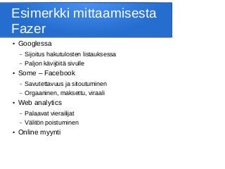 Esimerkki mittaamisesta
Fazer
● Googlessa
– Sijoitus hakutulosten listauksessa
– Paljon kävijöitä sivulle
● Some – Facebook
– Savutettavuus ja sitoutuminen
– Orgaaninen, maksettu, viraali
● Web analytics
– Palaavat vierailijat
– Välitön poistuminen
● Online myynti
 