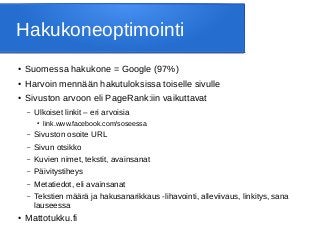 Hakukoneoptimointi
● Suomessa hakukone = Google (97%)
● Harvoin mennään hakutuloksissa toiselle sivulle
● Sivuston arvoon eli PageRank:iin vaikuttavat
– Ulkoiset linkit – eri arvoisia
● link.www.facebook.com/soseessa
– Sivuston osoite URL
– Sivun otsikko
– Kuvien nimet, tekstit, avainsanat
– Päivitystiheys
– Metatiedot, eli avainsanat
– Tekstien määrä ja hakusanarikkaus -lihavointi, alleviivaus, linkitys, sana
lauseessa
● Mattotukku.fi
 