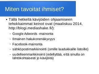 Miten tavoitat ihmiset?
● Tällä hetkellä kävijöiden ohjaamiseen
tehokkaimmat keinot ovat (maaliskuu 2014,
http://blogi.mediashake.fi/):
– Google Adwords -mainonta
– Ilmainen hakukonenäkyvyys
– Facebook-mainonta
– sähköpostimarkkinointi (omille laadukkaille listoille)
– uudelleenmarkkinointi (edellyttää, että sinulla on
lähtökohtaisesti jo kävijöitä)
 