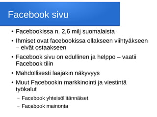 Facebook sivu
● Facebookissa n. 2,6 milj suomalaista
● Ihmiset ovat facebookissa ollakseen viihtyäkseen
– eivät ostaakseen
● Facebook sivu on edullinen ja helppo – vaatii
Facebook tilin
● Mahdollisesti laajakin näkyvyys
● Muut Facebookin markkinointi ja viestintä
työkalut
– Facebook yhteisöliitännäiset
– Facebook mainonta
 