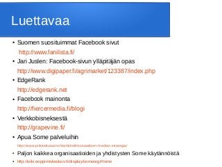 Luettavaa
● Suomen suosituimmat Facebook sivut
http://www.fanilista.fi/
● Jari Juslen: Facebook-sivun ylläpitäjän opas
http://www.digipaper.fi/agrimarket/123387/index.php
● EdgeRank
http://edgerank.net
● Facebook mainonta
http://fiercermedia.fi/blogi
● Verkkobisneksestä
http://grapevine.fi/
● Apua Some palveluihin
http://www.piilotettuaarre.fi/artikkelit/sosiaalisen-median-strategia/
●
Paljon kaikkea organisaatioiden ja yhdistysten Some käytännöistä
● http://wiki.eoppimiskeskus.fi/display/someorg/Home
 