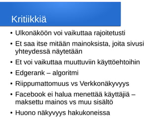 Kritiikkiä
● Ulkonäköön voi vaikuttaa rajoitetusti
● Et saa itse mitään mainoksista, joita sivusi
yhteydessä näytetään
● Et voi vaikuttaa muuttuviin käyttöehtoihin
● Edgerank – algoritmi
● Riippumattomuus vs Verkkonäkyvyys
● Facebook ei halua menettää käyttäjiä –
maksettu mainos vs muu sisältö
● Huono näkyvyys hakukoneissa
 