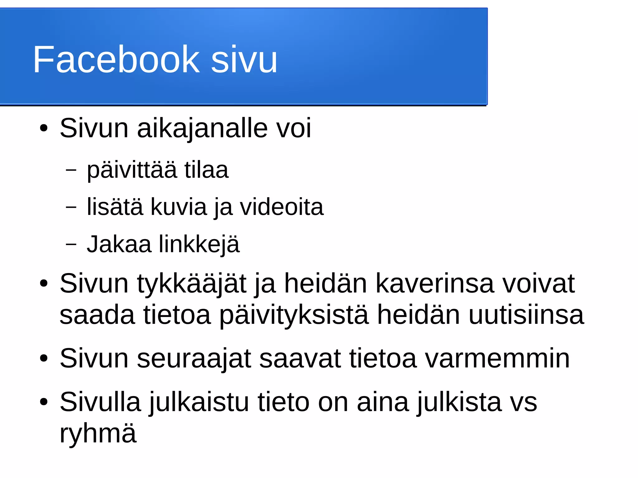 Facebook sivu
● Sivun aikajanalle voi
– päivittää tilaa
– lisätä kuvia ja videoita
– Jakaa linkkejä
● Sivun tykkääjät ja heidän kaverinsa voivat
saada tietoa päivityksistä heidän uutisiinsa
● Sivun seuraajat saavat tietoa varmemmin
● Sivulla julkaistu tieto on aina julkista vs
ryhmä
 