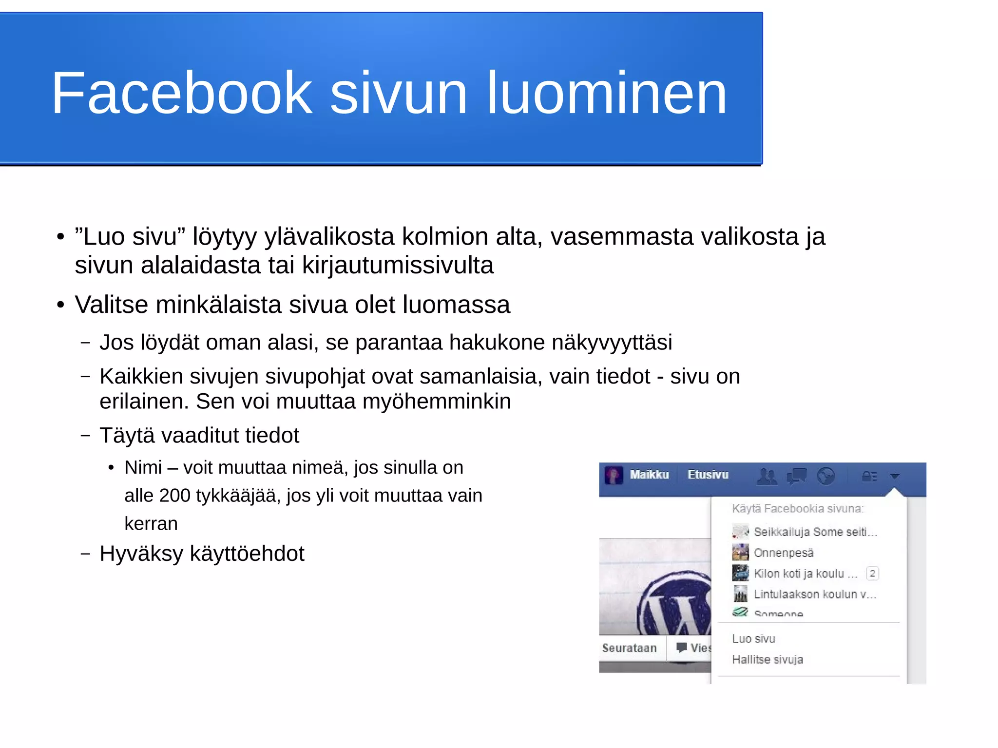 Facebook sivun luominen
● ”Luo sivu” löytyy ylävalikosta kolmion alta, vasemmasta valikosta ja
sivun alalaidasta tai kirjautumissivulta
● Valitse minkälaista sivua olet luomassa
– Jos löydät oman alasi, se parantaa hakukone näkyvyyttäsi
– Kaikkien sivujen sivupohjat ovat samanlaisia, vain tiedot - sivu on
erilainen. Sen voi muuttaa myöhemminkin
– Täytä vaaditut tiedot
● Nimi – voit muuttaa nimeä, jos sinulla on
alle 200 tykkääjää, jos yli voit muuttaa vain
kerran
– Hyväksy käyttöehdot
 