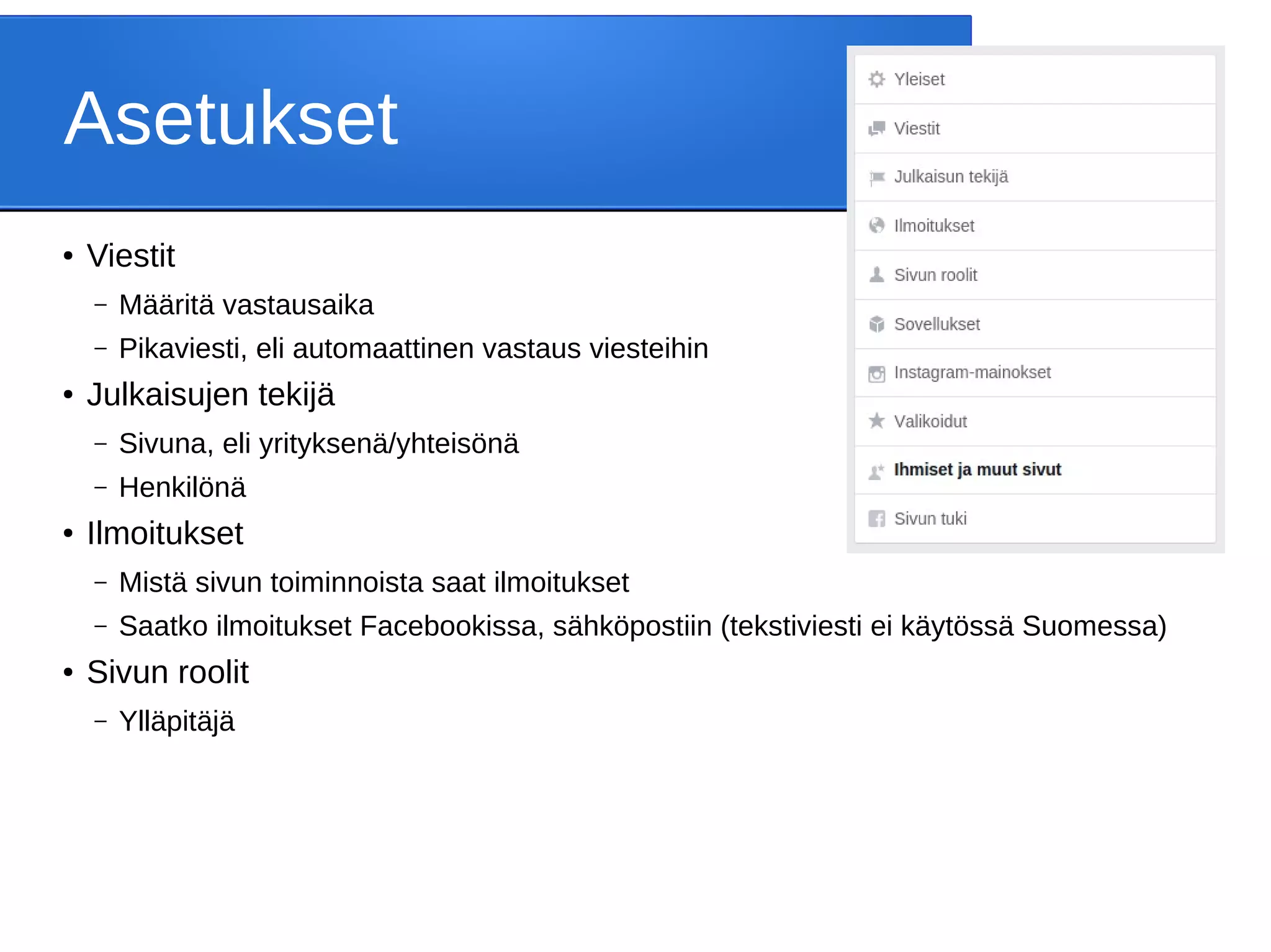 Asetukset
● Viestit
– Määritä vastausaika
– Pikaviesti, eli automaattinen vastaus viesteihin
● Julkaisujen tekijä
– Sivuna, eli yrityksenä/yhteisönä
– Henkilönä
● Ilmoitukset
– Mistä sivun toiminnoista saat ilmoitukset
– Saatko ilmoitukset Facebookissa, sähköpostiin (tekstiviesti ei käytössä Suomessa)
● Sivun roolit
– Ylläpitäjä
 