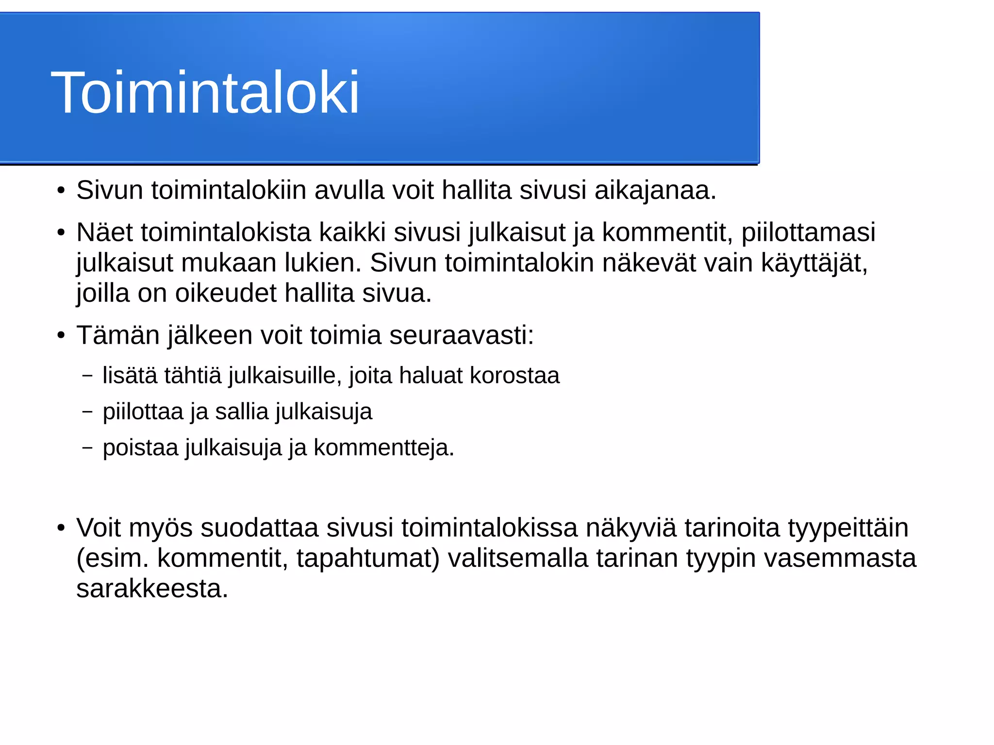 Toimintaloki
● Sivun toimintalokiin avulla voit hallita sivusi aikajanaa.
● Näet toimintalokista kaikki sivusi julkaisut ja kommentit, piilottamasi
julkaisut mukaan lukien. Sivun toimintalokin näkevät vain käyttäjät,
joilla on oikeudet hallita sivua.
● Tämän jälkeen voit toimia seuraavasti:
– lisätä tähtiä julkaisuille, joita haluat korostaa
– piilottaa ja sallia julkaisuja
– poistaa julkaisuja ja kommentteja.
● Voit myös suodattaa sivusi toimintalokissa näkyviä tarinoita tyypeittäin
(esim. kommentit, tapahtumat) valitsemalla tarinan tyypin vasemmasta
sarakkeesta.
 