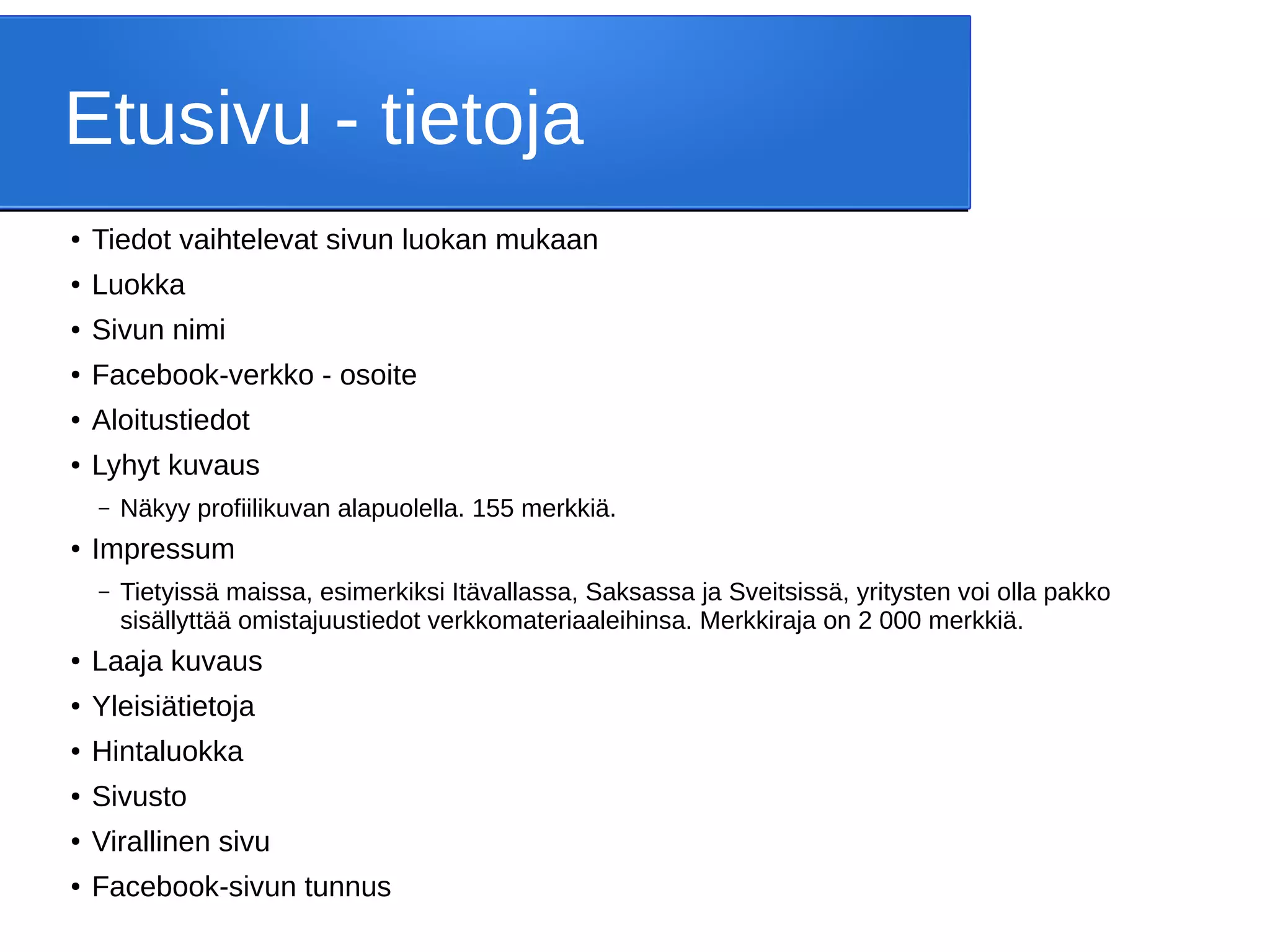 Etusivu - tietoja
● Tiedot vaihtelevat sivun luokan mukaan
● Luokka
● Sivun nimi
● Facebook-verkko - osoite
● Aloitustiedot
● Lyhyt kuvaus
– Näkyy profiilikuvan alapuolella. 155 merkkiä.
●
Impressum
– Tietyissä maissa, esimerkiksi Itävallassa, Saksassa ja Sveitsissä, yritysten voi olla pakko
sisällyttää omistajuustiedot verkkomateriaaleihinsa. Merkkiraja on 2 000 merkkiä.
●
Laaja kuvaus
● Yleisiätietoja
● Hintaluokka
● Sivusto
● Virallinen sivu
● Facebook-sivun tunnus
 