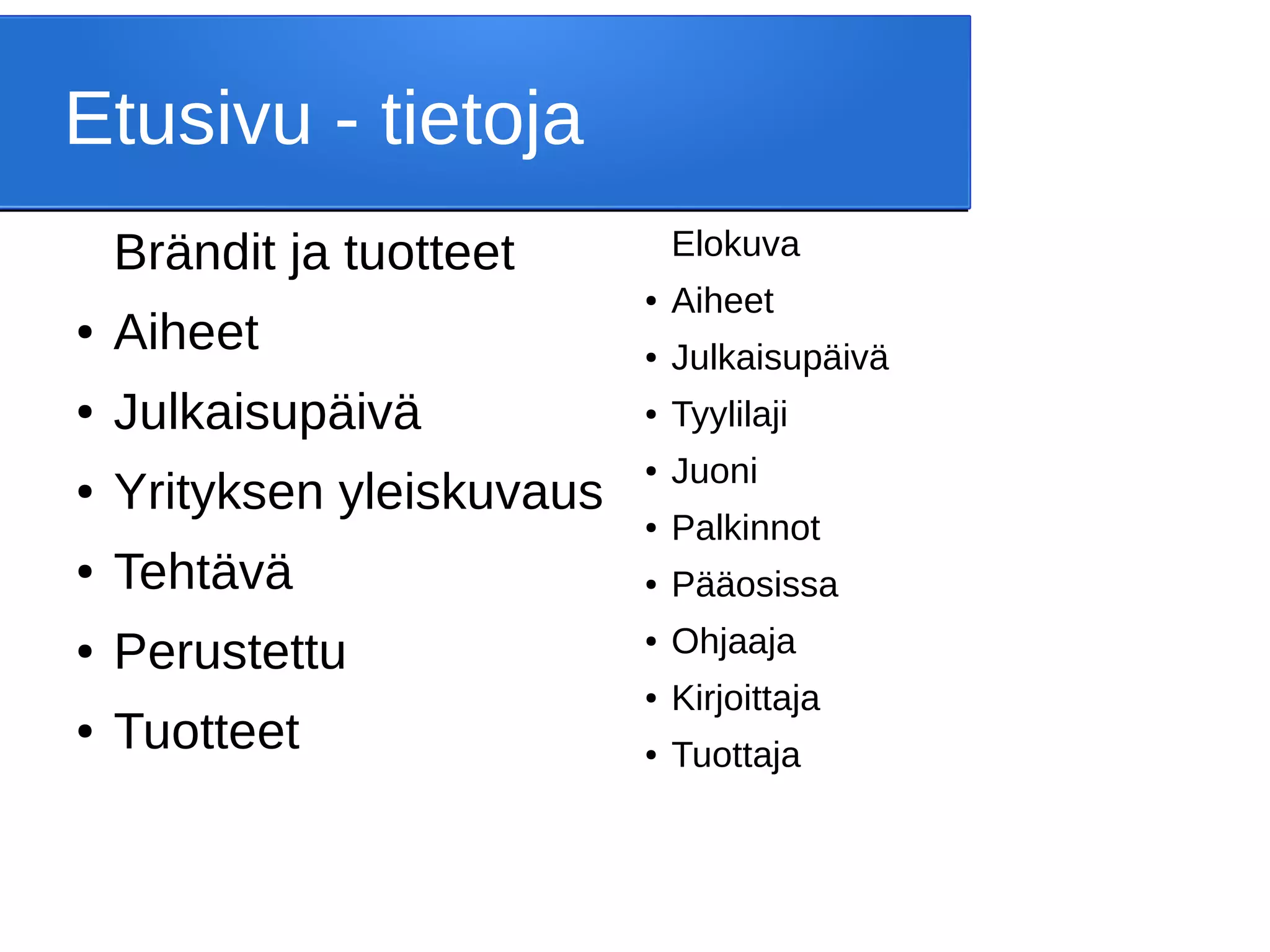 Brändit ja tuotteet
● Aiheet
● Julkaisupäivä
● Yrityksen yleiskuvaus
● Tehtävä
● Perustettu
● Tuotteet
Etusivu - tietoja
Elokuva
● Aiheet
● Julkaisupäivä
● Tyylilaji
● Juoni
● Palkinnot
● Pääosissa
● Ohjaaja
● Kirjoittaja
● Tuottaja
 
