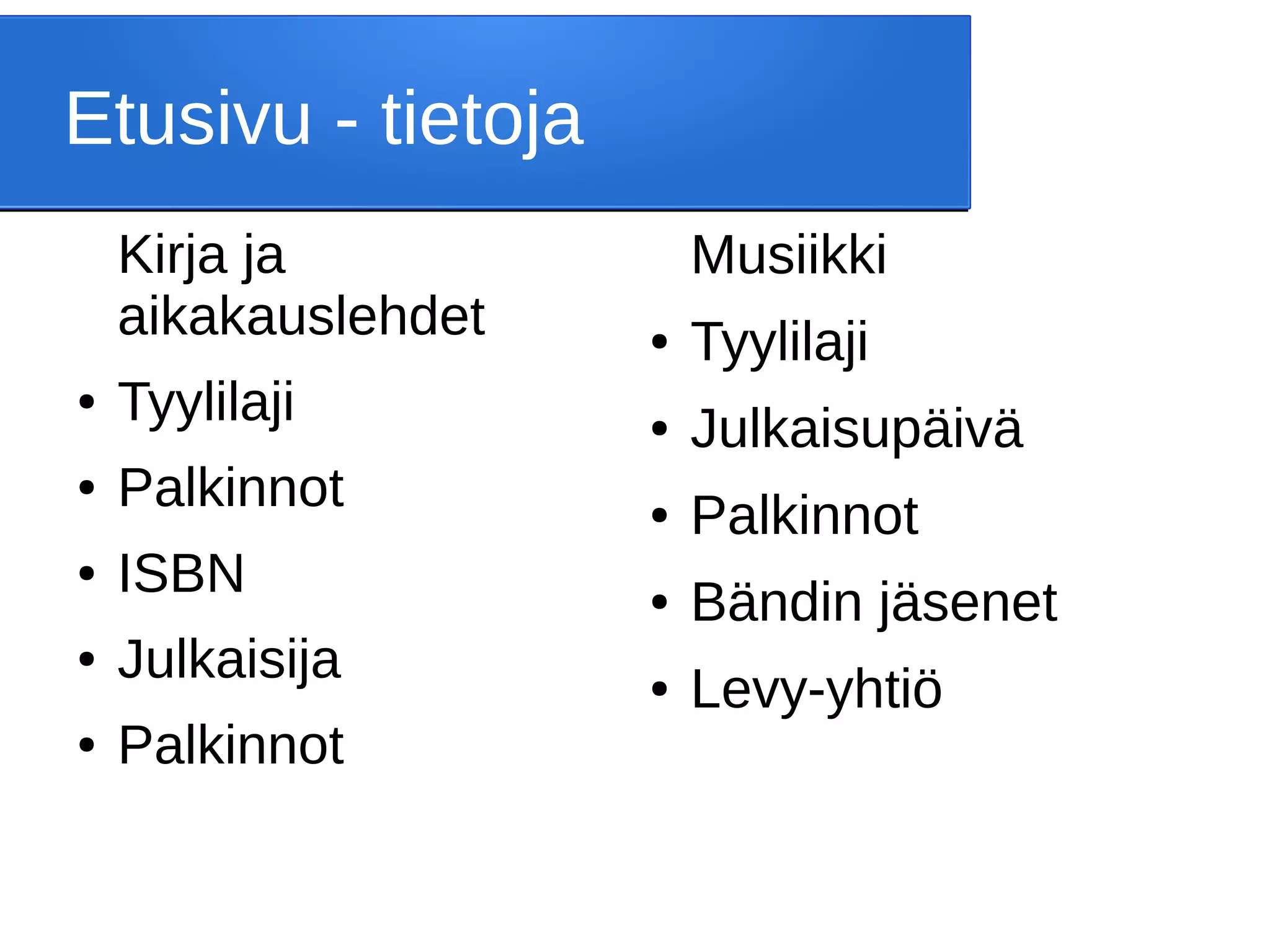 Etusivu - tietoja
Kirja ja
aikakauslehdet
● Tyylilaji
● Palkinnot
● ISBN
● Julkaisija
● Palkinnot
Musiikki
● Tyylilaji
● Julkaisupäivä
● Palkinnot
● Bändin jäsenet
● Levy-yhtiö
 