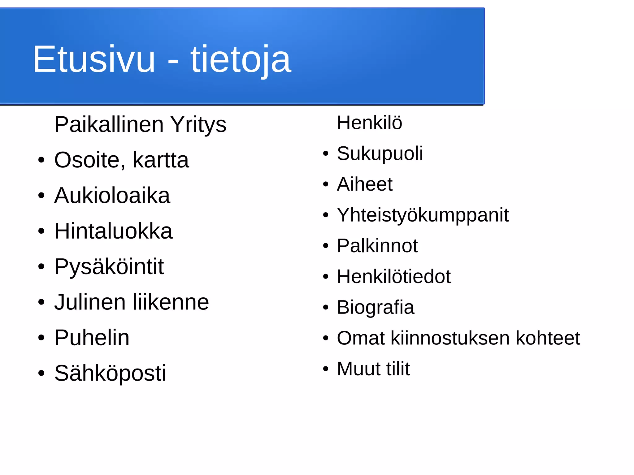 Etusivu - tietoja
Paikallinen Yritys
● Osoite, kartta
● Aukioloaika
● Hintaluokka
● Pysäköintit
● Julinen liikenne
● Puhelin
● Sähköposti
Henkilö
● Sukupuoli
● Aiheet
● Yhteistyökumppanit
● Palkinnot
● Henkilötiedot
● Biografia
● Omat kiinnostuksen kohteet
● Muut tilit
 