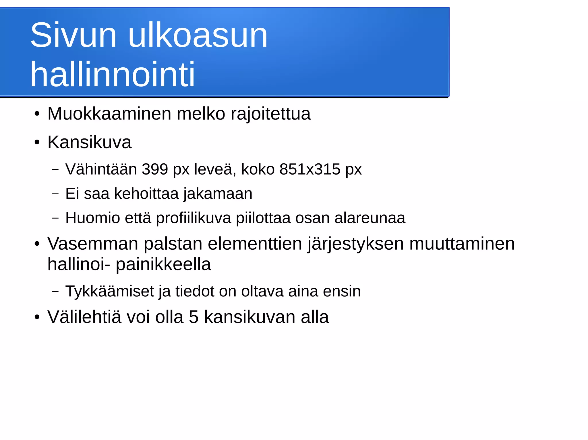 Sivun ulkoasun
hallinnointi
● Muokkaaminen melko rajoitettua
● Kansikuva
– Vähintään 399 px leveä, koko 851x315 px
– Ei saa kehoittaa jakamaan
– Huomio että profiilikuva piilottaa osan alareunaa
● Vasemman palstan elementtien järjestyksen muuttaminen
hallinoi- painikkeella
– Tykkäämiset ja tiedot on oltava aina ensin
● Välilehtiä voi olla 5 kansikuvan alla
 