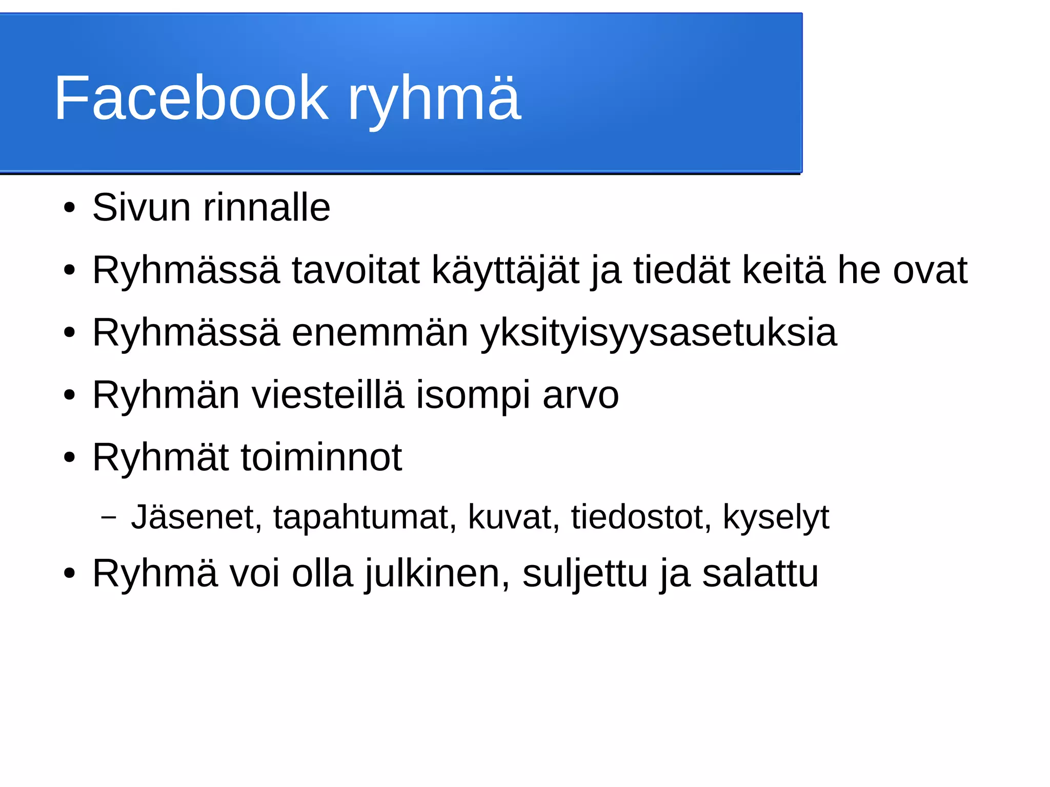 Facebook ryhmä
● Sivun rinnalle
● Ryhmässä tavoitat käyttäjät ja tiedät keitä he ovat
● Ryhmässä enemmän yksityisyysasetuksia
● Ryhmän viesteillä isompi arvo
● Ryhmät toiminnot
– Jäsenet, tapahtumat, kuvat, tiedostot, kyselyt
● Ryhmä voi olla julkinen, suljettu ja salattu
 