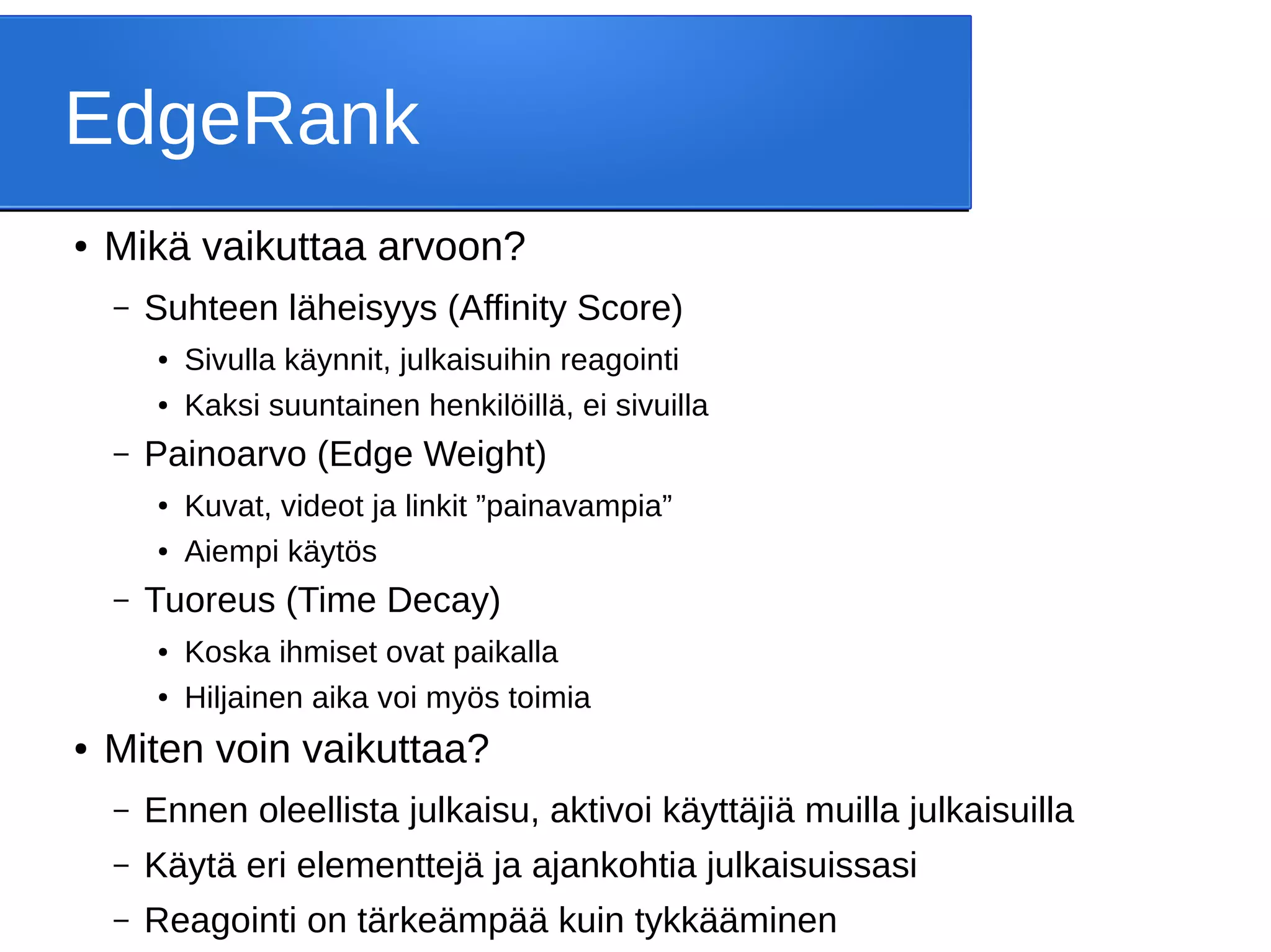EdgeRank
● Mikä vaikuttaa arvoon?
– Suhteen läheisyys (Affinity Score)
● Sivulla käynnit, julkaisuihin reagointi
● Kaksi suuntainen henkilöillä, ei sivuilla
– Painoarvo (Edge Weight)
● Kuvat, videot ja linkit ”painavampia”
● Aiempi käytös
– Tuoreus (Time Decay)
● Koska ihmiset ovat paikalla
● Hiljainen aika voi myös toimia
● Miten voin vaikuttaa?
– Ennen oleellista julkaisu, aktivoi käyttäjiä muilla julkaisuilla
– Käytä eri elementtejä ja ajankohtia julkaisuissasi
– Reagointi on tärkeämpää kuin tykkääminen
 