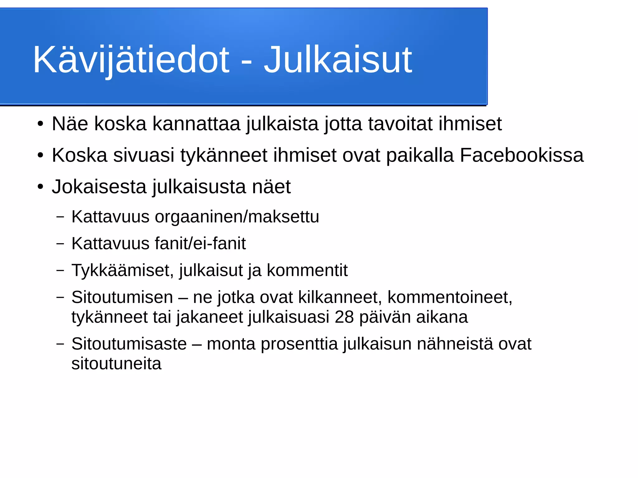 Kävijätiedot - Julkaisut
● Näe koska kannattaa julkaista jotta tavoitat ihmiset
● Koska sivuasi tykänneet ihmiset ovat paikalla Facebookissa
● Jokaisesta julkaisusta näet
– Kattavuus orgaaninen/maksettu
– Kattavuus fanit/ei-fanit
– Tykkäämiset, julkaisut ja kommentit
– Sitoutumisen – ne jotka ovat kilkanneet, kommentoineet,
tykänneet tai jakaneet julkaisuasi 28 päivän aikana
– Sitoutumisaste – monta prosenttia julkaisun nähneistä ovat
sitoutuneita
 