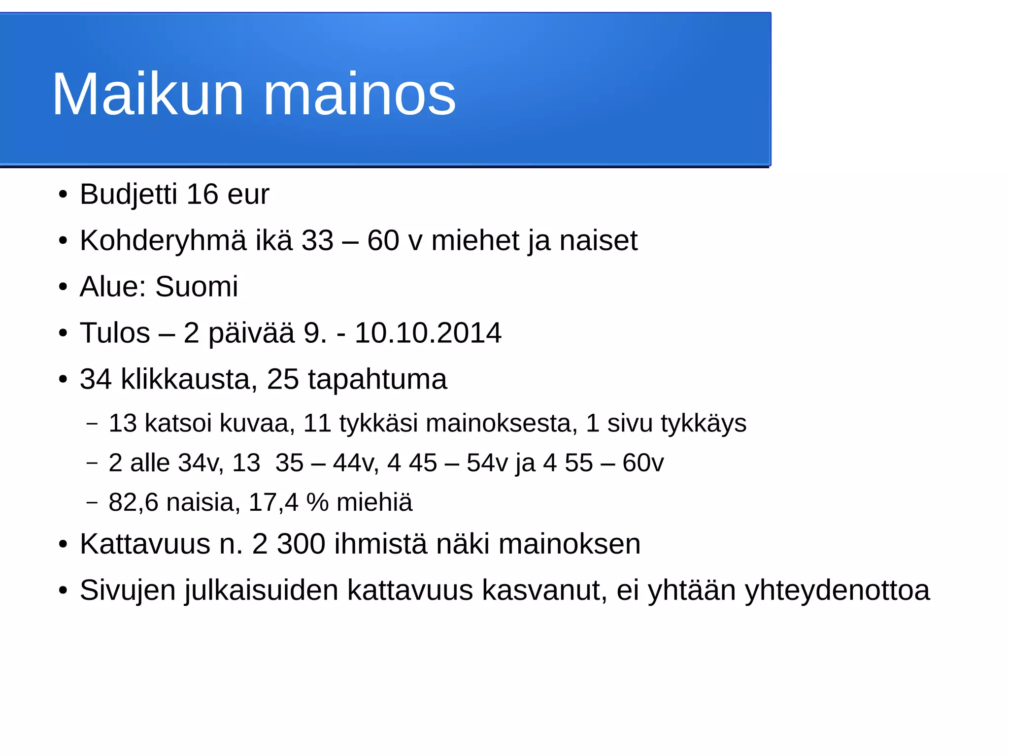 Maikun mainos
● Budjetti 16 eur
● Kohderyhmä ikä 33 – 60 v miehet ja naiset
● Alue: Suomi
● Tulos – 2 päivää 9. - 10.10.2014
● 34 klikkausta, 25 tapahtuma
– 13 katsoi kuvaa, 11 tykkäsi mainoksesta, 1 sivu tykkäys
– 2 alle 34v, 13 35 – 44v, 4 45 – 54v ja 4 55 – 60v
– 82,6 naisia, 17,4 % miehiä
● Kattavuus n. 2 300 ihmistä näki mainoksen
● Sivujen julkaisuiden kattavuus kasvanut, ei yhtään yhteydenottoa
 