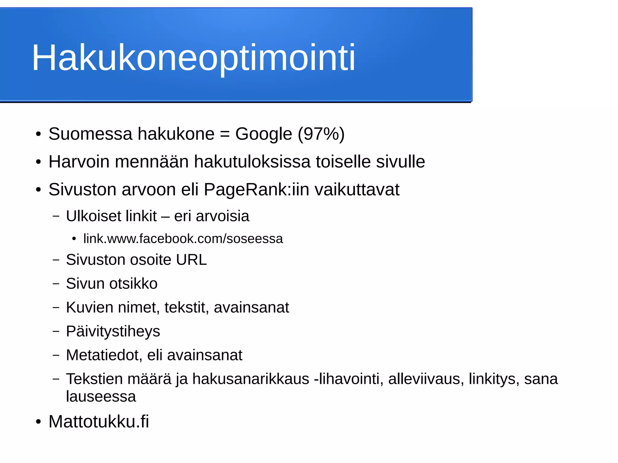 Hakukoneoptimointi
● Suomessa hakukone = Google (97%)
● Harvoin mennään hakutuloksissa toiselle sivulle
● Sivuston arvoon eli PageRank:iin vaikuttavat
– Ulkoiset linkit – eri arvoisia
● link.www.facebook.com/soseessa
– Sivuston osoite URL
– Sivun otsikko
– Kuvien nimet, tekstit, avainsanat
– Päivitystiheys
– Metatiedot, eli avainsanat
– Tekstien määrä ja hakusanarikkaus -lihavointi, alleviivaus, linkitys, sana
lauseessa
● Mattotukku.fi
 