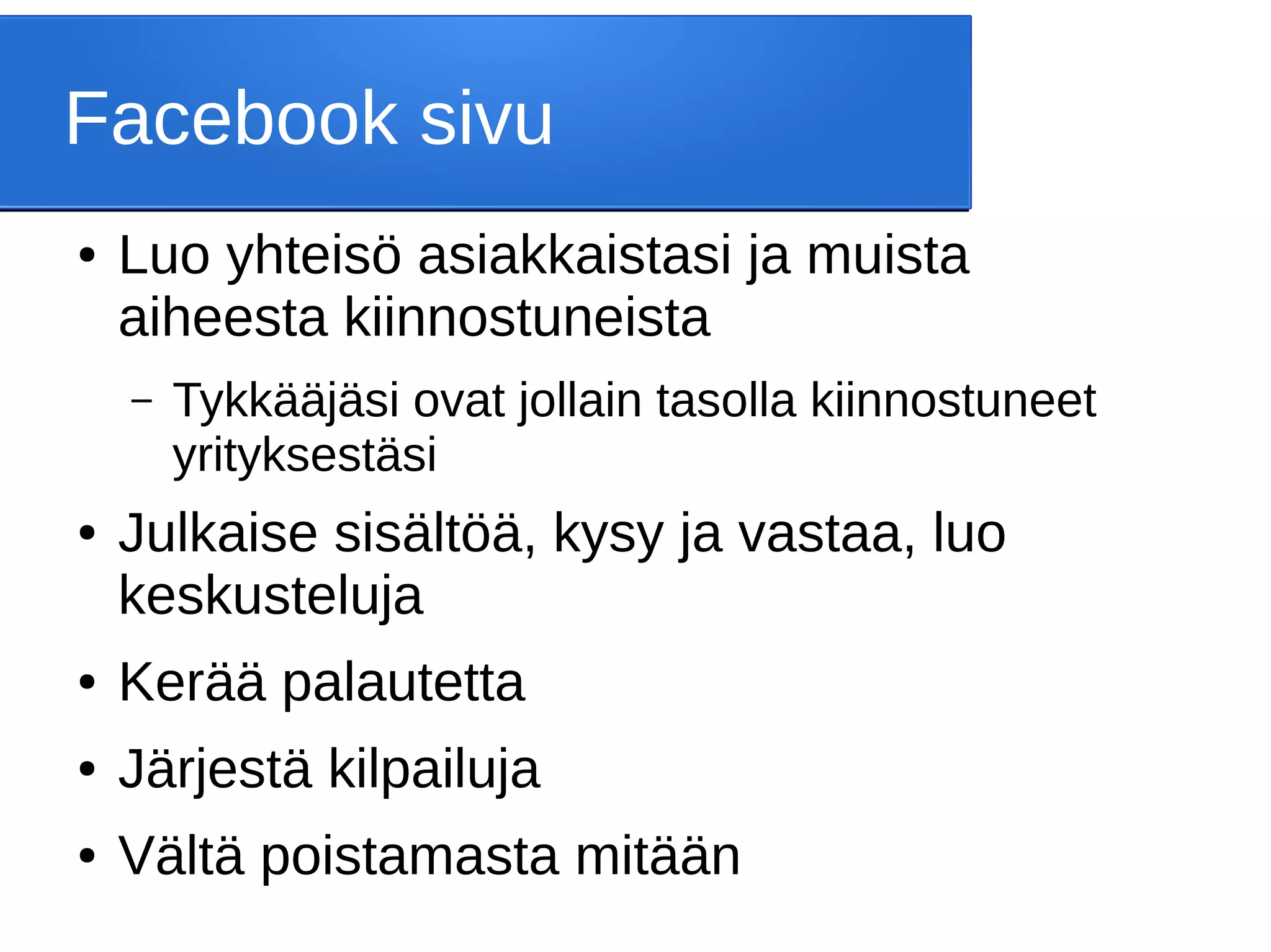 Facebook sivu
● Luo yhteisö asiakkaistasi ja muista
aiheesta kiinnostuneista
– Tykkääjäsi ovat jollain tasolla kiinnostuneet
yrityksestäsi
● Julkaise sisältöä, kysy ja vastaa, luo
keskusteluja
● Kerää palautetta
● Järjestä kilpailuja
● Vältä poistamasta mitään
 