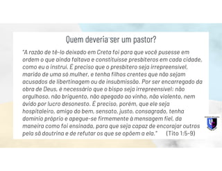 “A razão de tê-lo deixado em Creta foi para que você pusesse em
ordem o que ainda faltava e constituísse presbíteros em cada cidade,
como eu o instruí. É preciso que o presbítero seja irrepreensível,
marido de uma só mulher, e tenha filhos crentes que não sejam
acusados de libertinagem ou de insubmissão. Por ser encarregado da
obra de Deus, é necessário que o bispo seja irrepreensível: não
orgulhoso, não briguento, não apegado ao vinho, não violento, nem
ávido por lucro desonesto. É preciso, porém, que ele seja
hospitaleiro, amigo do bem, sensato, justo, consagrado, tenha
domínio próprio e apegue-se firmemente à mensagem fiel, da
maneira como foi ensinada, para que seja capaz de encorajar outros
pela sã doutrina e de refutar os que se opõem a ela.” (Tito 1:5-9)
Quem deveria ser um pastor?
 
