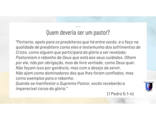 “Portanto, apelo para os presbíteros que há entre vocês, e o faço na
qualidade de presbítero como eles e testemunha dos sofrimentos de
Cristo, como alguém que participará da glória a ser revelada:
Pastoreiem o rebanho de Deus que está aos seus cuidados. Olhem
por ele, não por obrigação, mas de livre vontade, como Deus quer.
Não façam isso por ganância, mas com o desejo de servir.
Não ajam como dominadores dos que lhes foram confiados, mas
como exemplos para o rebanho.
Quando se manifestar o Supremo Pastor, vocês receberão a
imperecível coroa da glória.”
(1 Pedro 5:1-4)
Quem deveria ser um pastor?
 