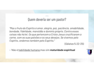 “Mas o fruto do Espírito é amor, alegria, paz, paciência, amabilidade,
bondade, fidelidade, mansidão e domínio próprio. Contra essas
coisas não há lei. Os que pertencem a Cristo Jesus crucificaram a
carne, com as suas paixões e os seus desejos. Se vivemos pelo
Espírito, andemos também pelo Espírito.”
(Gálatas 5:22-25)
- ´Não é habilidade humana mas sim maturidade espiritual
Quem deveria ser um pastor?
 
