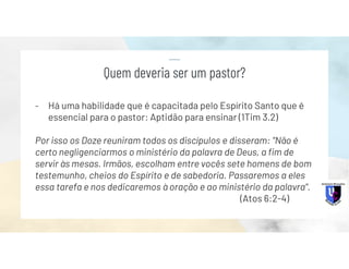 - Há uma habilidade que é capacitada pelo Espírito Santo que é
essencial para o pastor: Aptidão para ensinar (1Tim 3.2)
Por isso os Doze reuniram todos os discípulos e disseram: "Não é
certo negligenciarmos o ministério da palavra de Deus, a fim de
servir às mesas. Irmãos, escolham entre vocês sete homens de bom
testemunho, cheios do Espírito e de sabedoria. Passaremos a eles
essa tarefa e nos dedicaremos à oração e ao ministério da palavra".
(Atos 6:2-4)
Quem deveria ser um pastor?
 