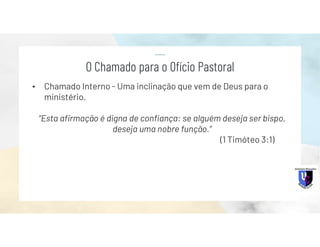 • Chamado Interno - Uma inclinação que vem de Deus para o
ministério.
“Esta afirmação é digna de confiança: se alguém deseja ser bispo,
deseja uma nobre função.”
(1 Timóteo 3:1)
O Chamado para o Ofício Pastoral
 