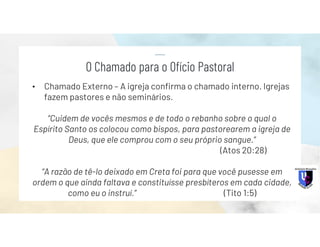 • Chamado Externo – A igreja confirma o chamado interno. Igrejas
fazem pastores e não seminários.
“Cuidem de vocês mesmos e de todo o rebanho sobre o qual o
Espírito Santo os colocou como bispos, para pastorearem a igreja de
Deus, que ele comprou com o seu próprio sangue.”
(Atos 20:28)
“A razão de tê-lo deixado em Creta foi para que você pusesse em
ordem o que ainda faltava e constituísse presbíteros em cada cidade,
como eu o instruí.” (Tito 1:5)
O Chamado para o Ofício Pastoral
 