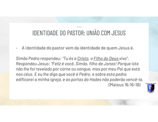 - A identidade do pastor vem da identidade de quem Jesus é.
Simão Pedro respondeu: "Tu és o Cristo, o Filho do Deus vivo".
Respondeu Jesus: "Feliz é você, Simão, filho de Jonas! Porque isto
não lhe foi revelado por carne ou sangue, mas por meu Pai que está
nos céus. E eu lhe digo que você é Pedro, e sobre esta pedra
edificarei a minha igreja, e as portas do Hades não poderão vencê-la.
(Mateus 16:16-18)
IDENTIDADE DO PASTOR: UNIÃO COM JESUS
 