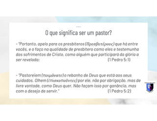 - “Portanto, apelo para os presbíteros (Πρεσβυτέρους) que há entre
vocês, e o faço na qualidade de presbítero como eles e testemunha
dos sofrimentos de Cristo, como alguém que participará da glória a
ser revelada: (1 Pedro 5:1)
- “Pastoreiem (ποιμάνατε) o rebanho de Deus que está aos seus
cuidados. Olhem (ἐπισκοποῦντες) por ele, não por obrigação, mas de
livre vontade, como Deus quer. Não façam isso por ganância, mas
com o desejo de servir.” (1 Pedro 5:2)
O que significa ser um pastor?
 