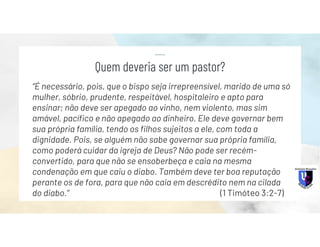 “É necessário, pois, que o bispo seja irrepreensível, marido de uma só
mulher, sóbrio, prudente, respeitável, hospitaleiro e apto para
ensinar; não deve ser apegado ao vinho, nem violento, mas sim
amável, pacífico e não apegado ao dinheiro. Ele deve governar bem
sua própria família, tendo os filhos sujeitos a ele, com toda a
dignidade. Pois, se alguém não sabe governar sua própria família,
como poderá cuidar da igreja de Deus? Não pode ser recém-
convertido, para que não se ensoberbeça e caia na mesma
condenação em que caiu o diabo. Também deve ter boa reputação
perante os de fora, para que não caia em descrédito nem na cilada
do diabo.” (1 Timóteo 3:2-7)
Quem deveria ser um pastor?
 