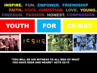 INSPIRE. FUN. FRIENDSHIP EMPOWER. FAITH. CHRISTIAN. HOPE. LOVE. YOUNG. PASSION. COMPASSION. FREEDOM. HONEST. YOUTH FOR CHRIST “You will be his witness to all men of what   you have seen and heard”- Acts 22:15 
