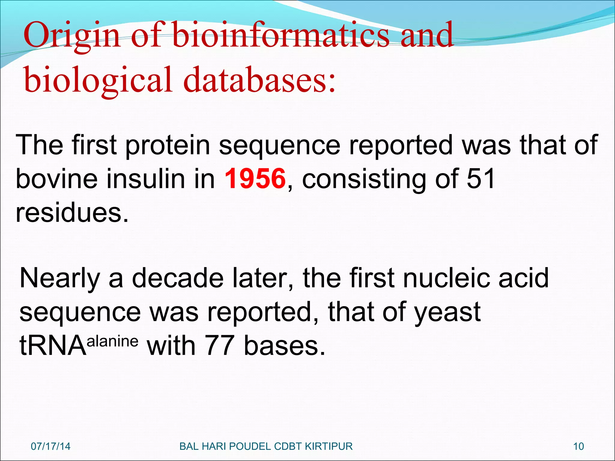 10
The first protein sequence reported was that of
bovine insulin in 1956, consisting of 51
residues.
Origin of bioinformatics and
biological databases:
Nearly a decade later, the first nucleic acid
sequence was reported, that of yeast
tRNAalanine
with 77 bases.
07/17/14 BAL HARI POUDEL CDBT KIRTIPUR
 