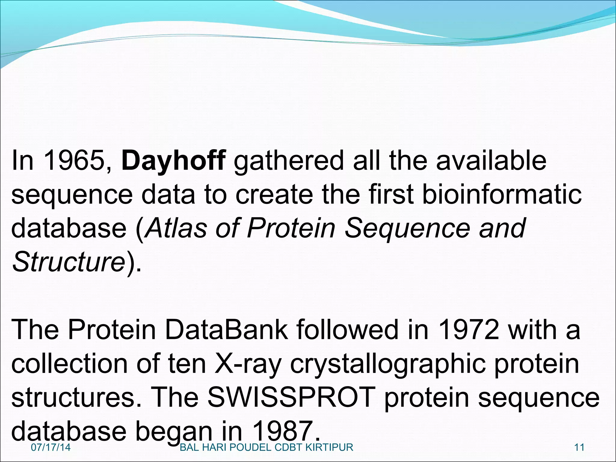 11
In 1965, Dayhoff gathered all the available
sequence data to create the first bioinformatic
database (Atlas of Protein Sequence and
Structure).
The Protein DataBank followed in 1972 with a
collection of ten X-ray crystallographic protein
structures. The SWISSPROT protein sequence
database began in 1987.07/17/14 BAL HARI POUDEL CDBT KIRTIPUR
 