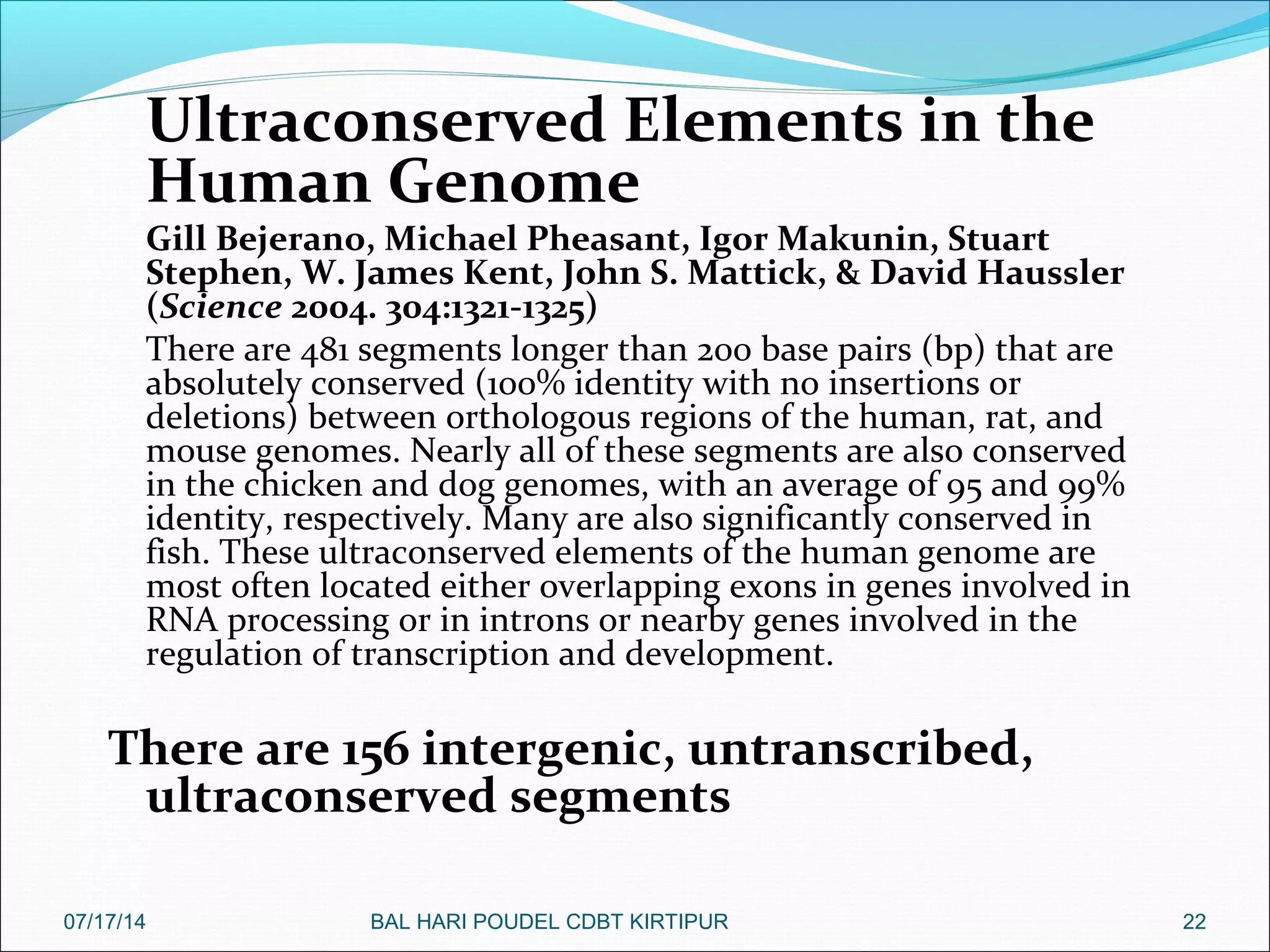 Ultraconserved Elements in the
Human Genome
Gill Bejerano, Michael Pheasant, Igor Makunin, Stuart
Stephen, W. James Kent, John S. Mattick, & David Haussler
(Science 2004. 304:1321-1325)
There are 481 segments longer than 200 base pairs (bp) that are
absolutely conserved (100% identity with no insertions or
deletions) between orthologous regions of the human, rat, and
mouse genomes. Nearly all of these segments are also conserved
in the chicken and dog genomes, with an average of 95 and 99%
identity, respectively. Many are also significantly conserved in
fish. These ultraconserved elements of the human genome are
most often located either overlapping exons in genes involved in
RNA processing or in introns or nearby genes involved in the
regulation of transcription and development.
There are 156 intergenic, untranscribed,
ultraconserved segments
2207/17/14 BAL HARI POUDEL CDBT KIRTIPUR
 