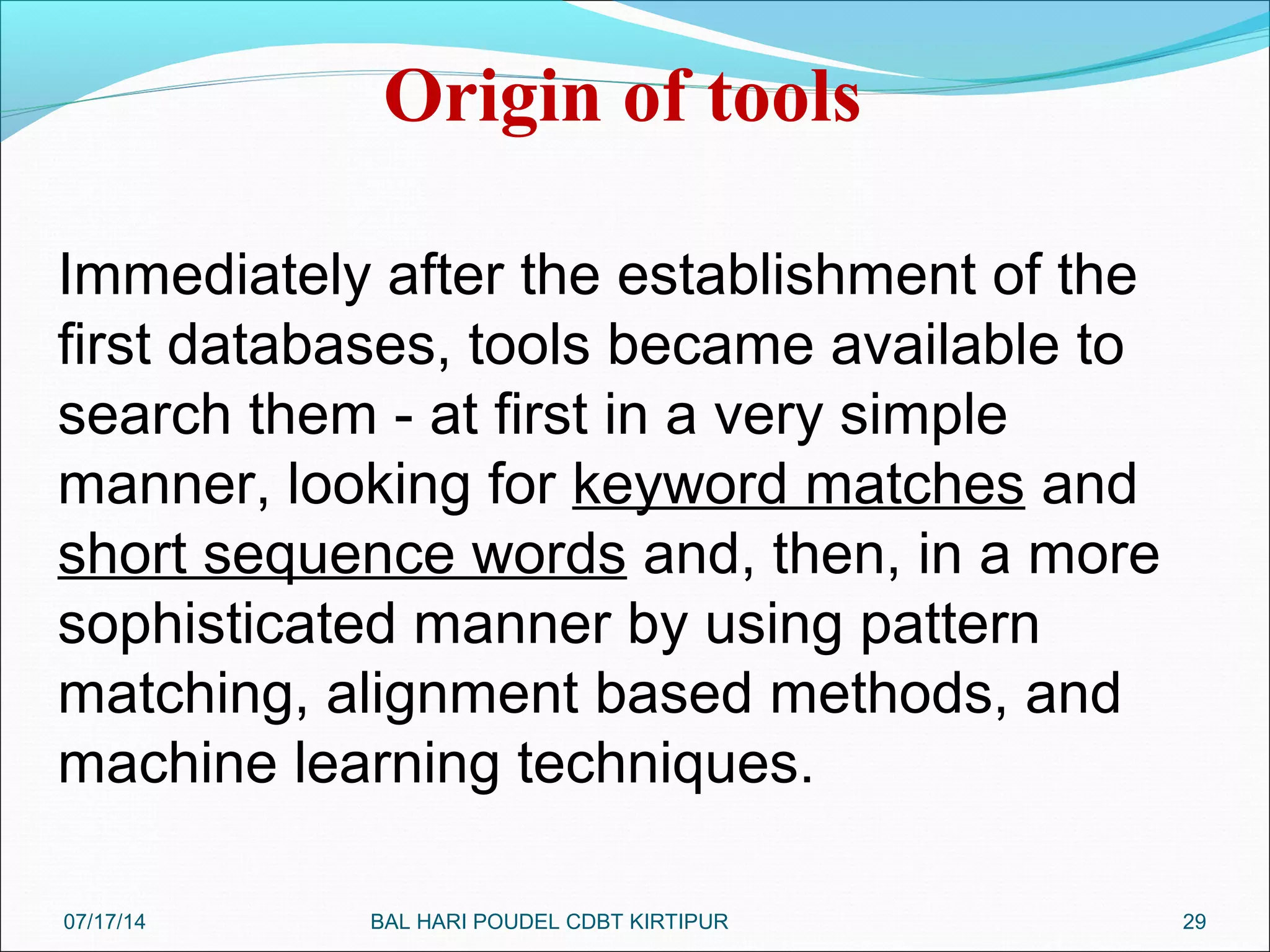 29
Origin of tools
Immediately after the establishment of the
first databases, tools became available to
search them - at first in a very simple
manner, looking for keyword matches and
short sequence words and, then, in a more
sophisticated manner by using pattern
matching, alignment based methods, and
machine learning techniques.
07/17/14 BAL HARI POUDEL CDBT KIRTIPUR
 