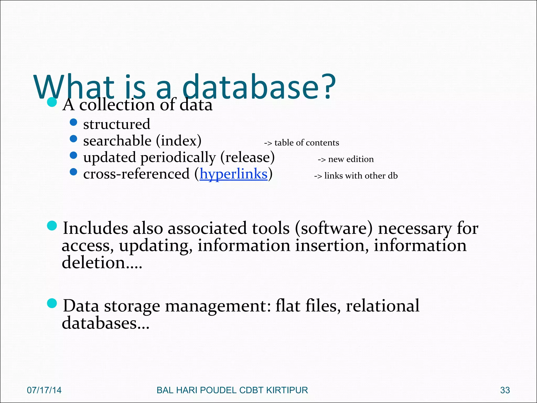 What is a database?A collection of data
structured
searchable (index) -> table of contents
updated periodically (release) -> new edition
cross-referenced (hyperlinks) -> links with other db
Includes also associated tools (software) necessary for
access, updating, information insertion, information
deletion….
Data storage management: flat files, relational
databases…
07/17/14 33BAL HARI POUDEL CDBT KIRTIPUR
 