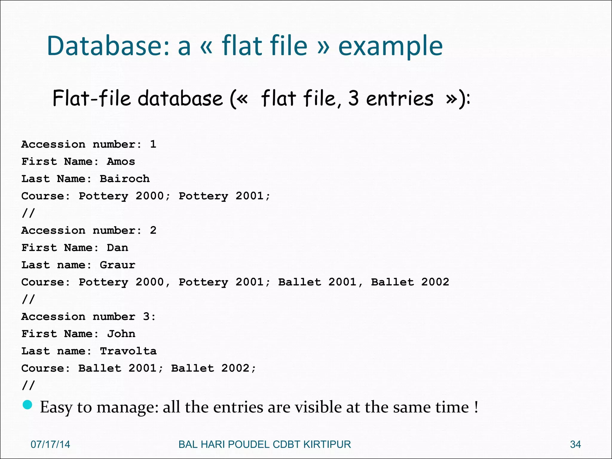 Database: a « flat file » example
Accession number: 1
First Name: Amos
Last Name: Bairoch
Course: Pottery 2000; Pottery 2001;
//
Accession number: 2
First Name: Dan
Last name: Graur
Course: Pottery 2000, Pottery 2001; Ballet 2001, Ballet 2002
//
Accession number 3:
First Name: John
Last name: Travolta
Course: Ballet 2001; Ballet 2002;
//
Easy to manage: all the entries are visible at the same time !
Flat-file database («  flat file, 3 entries  »):
07/17/14 34BAL HARI POUDEL CDBT KIRTIPUR
 