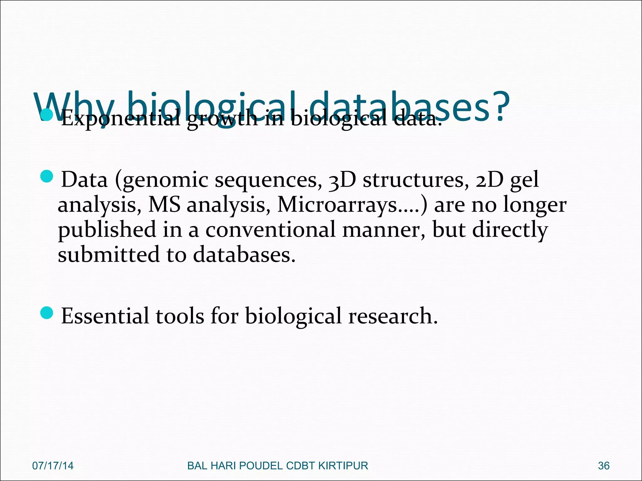 Why biological databases?Exponential growth in biological data.
Data (genomic sequences, 3D structures, 2D gel
analysis, MS analysis, Microarrays….) are no longer
published in a conventional manner, but directly
submitted to databases.
Essential tools for biological research.
07/17/14 36BAL HARI POUDEL CDBT KIRTIPUR
 
