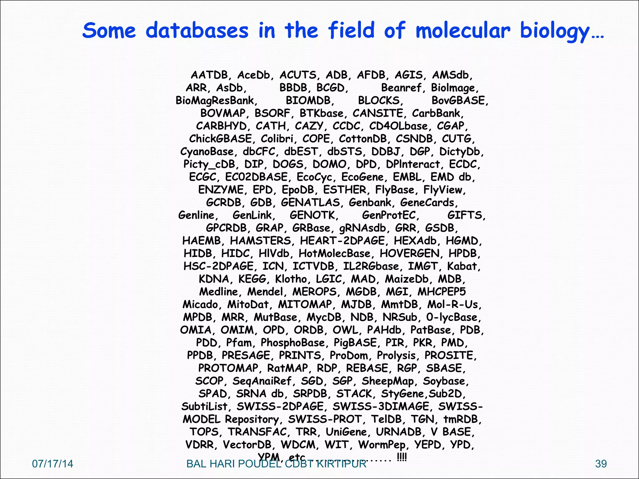 Some databases in the field of molecular biology…
AATDB, AceDb, ACUTS, ADB, AFDB, AGIS, AMSdb,
ARR, AsDb, BBDB, BCGD, Beanref, Biolmage,
BioMagResBank, BIOMDB, BLOCKS, BovGBASE,
BOVMAP, BSORF, BTKbase, CANSITE, CarbBank,
CARBHYD, CATH, CAZY, CCDC, CD4OLbase, CGAP,
ChickGBASE, Colibri, COPE, CottonDB, CSNDB, CUTG,
CyanoBase, dbCFC, dbEST, dbSTS, DDBJ, DGP, DictyDb,
Picty_cDB, DIP, DOGS, DOMO, DPD, DPlnteract, ECDC,
ECGC, EC02DBASE, EcoCyc, EcoGene, EMBL, EMD db,
ENZYME, EPD, EpoDB, ESTHER, FlyBase, FlyView,
GCRDB, GDB, GENATLAS, Genbank, GeneCards,
Genline, GenLink, GENOTK, GenProtEC, GIFTS,
GPCRDB, GRAP, GRBase, gRNAsdb, GRR, GSDB,
HAEMB, HAMSTERS, HEART-2DPAGE, HEXAdb, HGMD,
HIDB, HIDC, HlVdb, HotMolecBase, HOVERGEN, HPDB,
HSC-2DPAGE, ICN, ICTVDB, IL2RGbase, IMGT, Kabat,
KDNA, KEGG, Klotho, LGIC, MAD, MaizeDb, MDB,
Medline, Mendel, MEROPS, MGDB, MGI, MHCPEP5
Micado, MitoDat, MITOMAP, MJDB, MmtDB, Mol-R-Us,
MPDB, MRR, MutBase, MycDB, NDB, NRSub, 0-lycBase,
OMIA, OMIM, OPD, ORDB, OWL, PAHdb, PatBase, PDB,
PDD, Pfam, PhosphoBase, PigBASE, PIR, PKR, PMD,
PPDB, PRESAGE, PRINTS, ProDom, Prolysis, PROSITE,
PROTOMAP, RatMAP, RDP, REBASE, RGP, SBASE,
SCOP, SeqAnaiRef, SGD, SGP, SheepMap, Soybase,
SPAD, SRNA db, SRPDB, STACK, StyGene,Sub2D,
SubtiList, SWISS-2DPAGE, SWISS-3DIMAGE, SWISS-
MODEL Repository, SWISS-PROT, TelDB, TGN, tmRDB,
TOPS, TRANSFAC, TRR, UniGene, URNADB, V BASE,
VDRR, VectorDB, WDCM, WIT, WormPep, YEPD, YPD,
YPM, etc .................. !!!!
07/17/14 39BAL HARI POUDEL CDBT KIRTIPUR
 