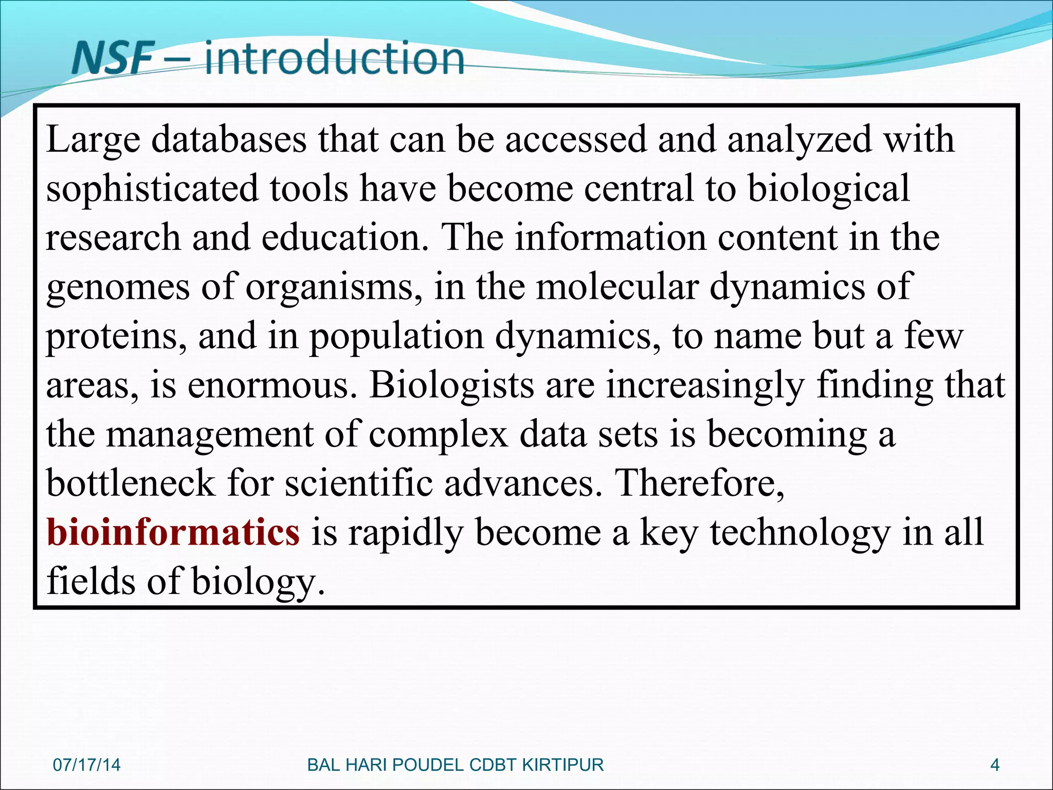 4
Large databases that can be accessed and analyzed with
sophisticated tools have become central to biological
research and education. The information content in the
genomes of organisms, in the molecular dynamics of
proteins, and in population dynamics, to name but a few
areas, is enormous. Biologists are increasingly finding that
the management of complex data sets is becoming a
bottleneck for scientific advances. Therefore,
bioinformatics is rapidly become a key technology in all
fields of biology.
07/17/14 BAL HARI POUDEL CDBT KIRTIPUR
 