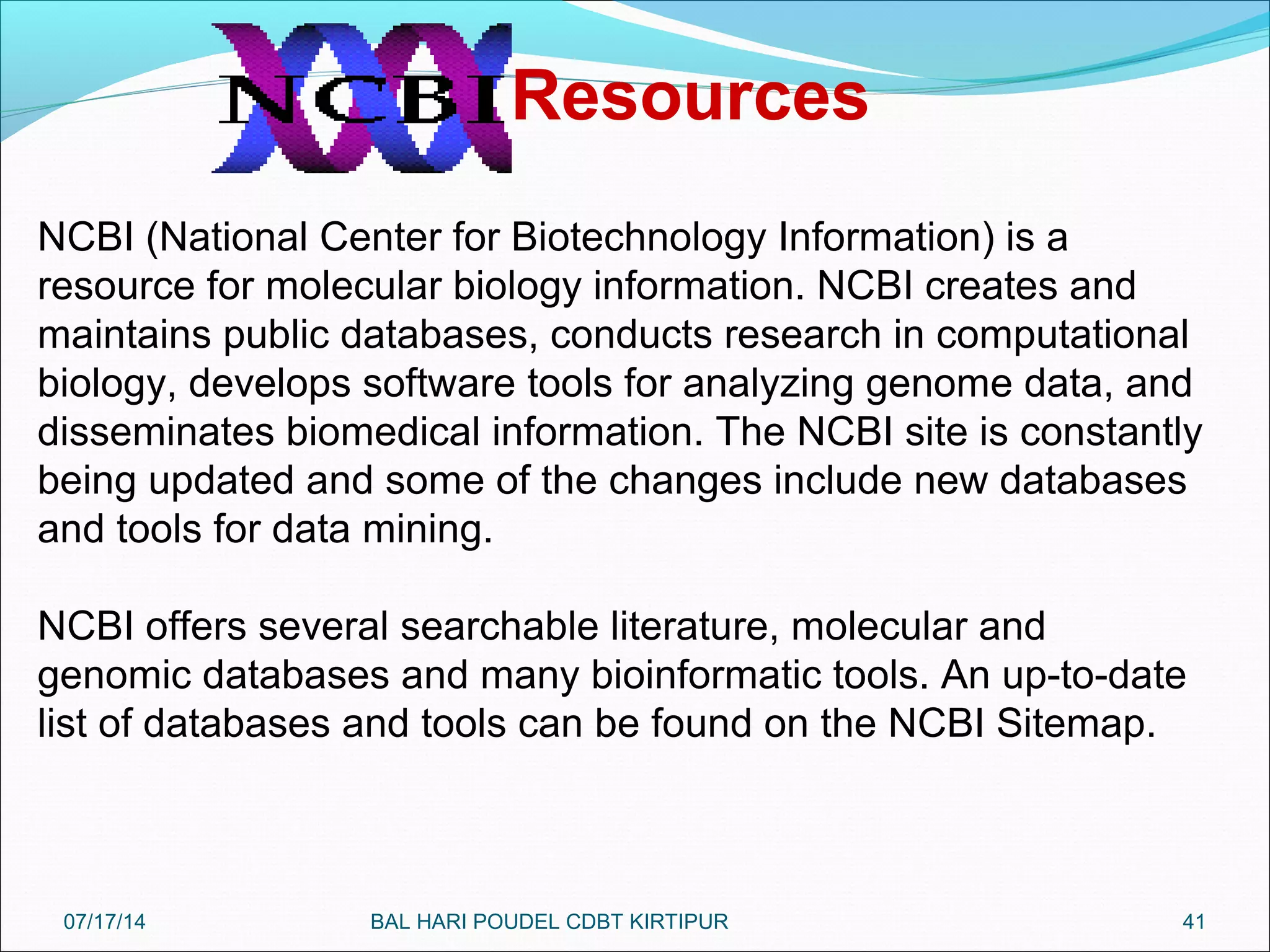 41
NCBI (National Center for Biotechnology Information) is a
resource for molecular biology information. NCBI creates and
maintains public databases, conducts research in computational
biology, develops software tools for analyzing genome data, and
disseminates biomedical information. The NCBI site is constantly
being updated and some of the changes include new databases
and tools for data mining.
NCBI offers several searchable literature, molecular and
genomic databases and many bioinformatic tools. An up-to-date
list of databases and tools can be found on the NCBI Sitemap.
Resources
07/17/14 BAL HARI POUDEL CDBT KIRTIPUR
 