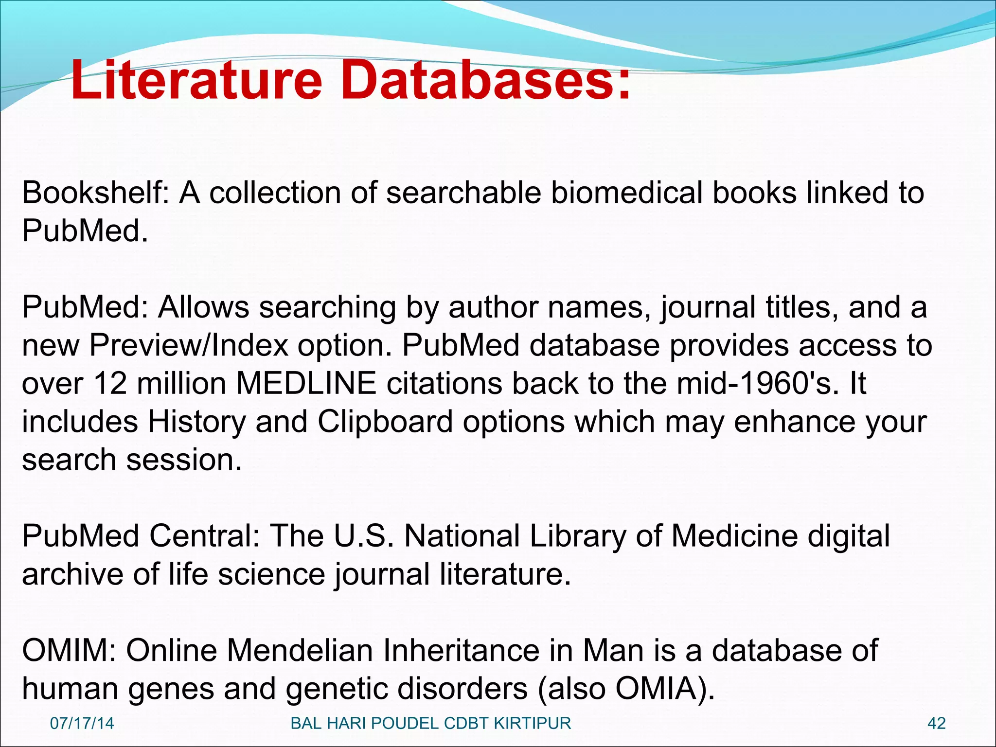 42
Bookshelf: A collection of searchable biomedical books linked to
PubMed.
PubMed: Allows searching by author names, journal titles, and a
new Preview/Index option. PubMed database provides access to
over 12 million MEDLINE citations back to the mid-1960's. It
includes History and Clipboard options which may enhance your
search session.
PubMed Central: The U.S. National Library of Medicine digital
archive of life science journal literature.
OMIM: Online Mendelian Inheritance in Man is a database of
human genes and genetic disorders (also OMIA).
Literature Databases:
07/17/14 BAL HARI POUDEL CDBT KIRTIPUR
 