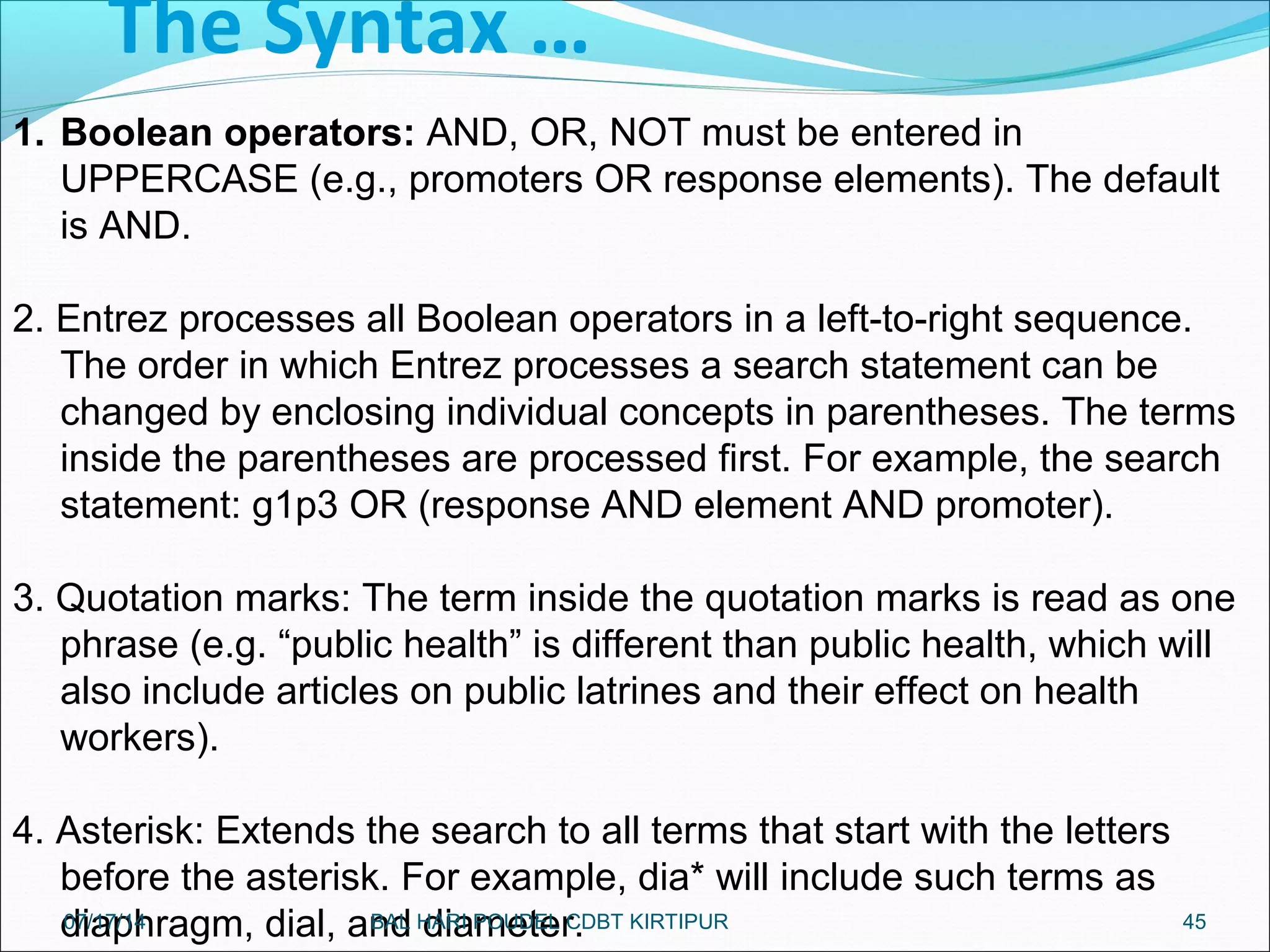 The Syntax …
45
1. Boolean operators: AND, OR, NOT must be entered in
UPPERCASE (e.g., promoters OR response elements). The default
is AND.
2. Entrez processes all Boolean operators in a left-to-right sequence.
The order in which Entrez processes a search statement can be
changed by enclosing individual concepts in parentheses. The terms
inside the parentheses are processed first. For example, the search
statement: g1p3 OR (response AND element AND promoter).
3. Quotation marks: The term inside the quotation marks is read as one
phrase (e.g. “public health” is different than public health, which will
also include articles on public latrines and their effect on health
workers).
4. Asterisk: Extends the search to all terms that start with the letters
before the asterisk. For example, dia* will include such terms as
diaphragm, dial, and diameter.07/17/14 BAL HARI POUDEL CDBT KIRTIPUR
 