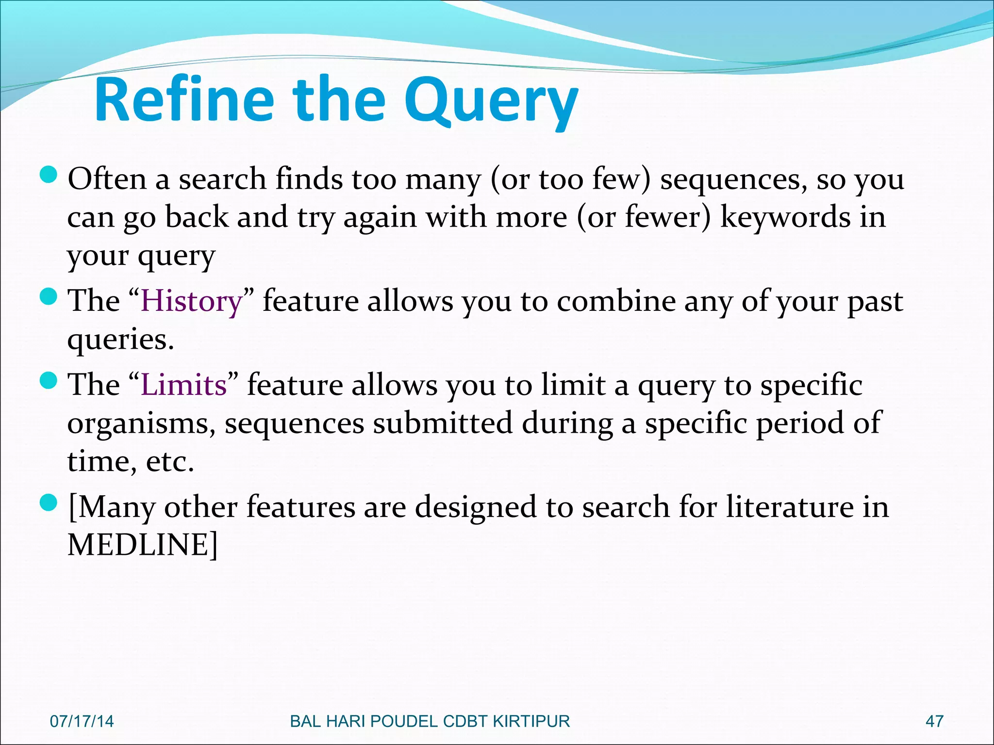 Refine the Query
Often a search finds too many (or too few) sequences, so you
can go back and try again with more (or fewer) keywords in
your query
The “History” feature allows you to combine any of your past
queries.
The “Limits” feature allows you to limit a query to specific
organisms, sequences submitted during a specific period of
time, etc.
[Many other features are designed to search for literature in
MEDLINE]
4707/17/14 BAL HARI POUDEL CDBT KIRTIPUR
 