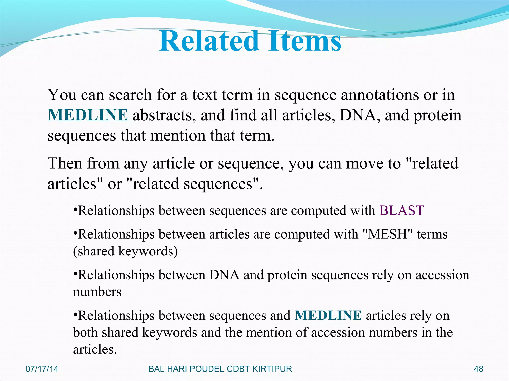 48
You can search for a text term in sequence annotations or in
MEDLINE abstracts, and find all articles, DNA, and protein
sequences that mention that term.
Then from any article or sequence, you can move to "related
articles" or "related sequences".
•Relationships between sequences are computed with BLAST
•Relationships between articles are computed with "MESH" terms
(shared keywords)
•Relationships between DNA and protein sequences rely on accession
numbers
•Relationships between sequences and MEDLINE articles rely on
both shared keywords and the mention of accession numbers in the
articles.
Related Items
07/17/14 BAL HARI POUDEL CDBT KIRTIPUR
 