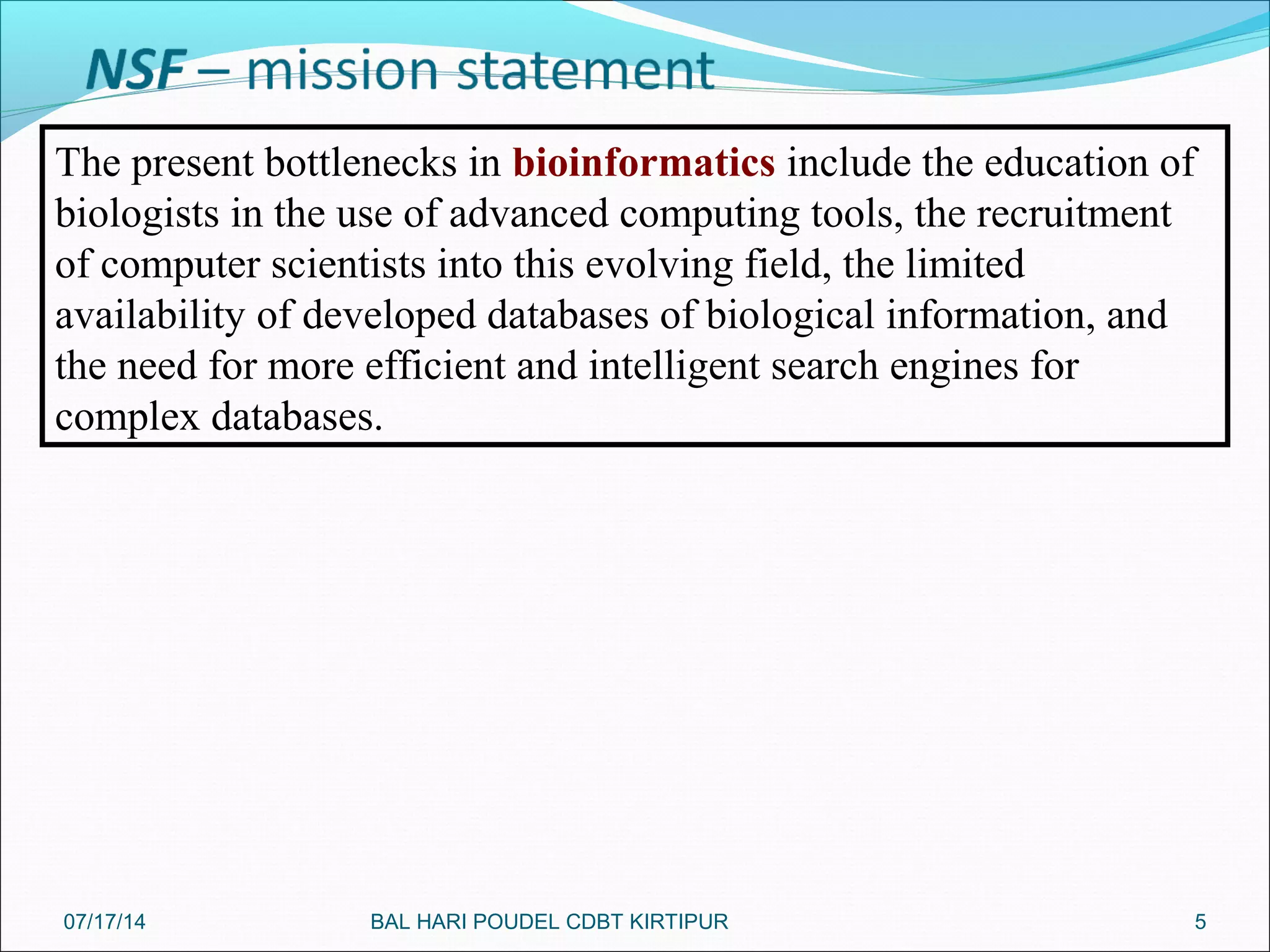 5
The present bottlenecks in bioinformatics include the education of
biologists in the use of advanced computing tools, the recruitment
of computer scientists into this evolving field, the limited
availability of developed databases of biological information, and
the need for more efficient and intelligent search engines for
complex databases.
07/17/14 BAL HARI POUDEL CDBT KIRTIPUR
 