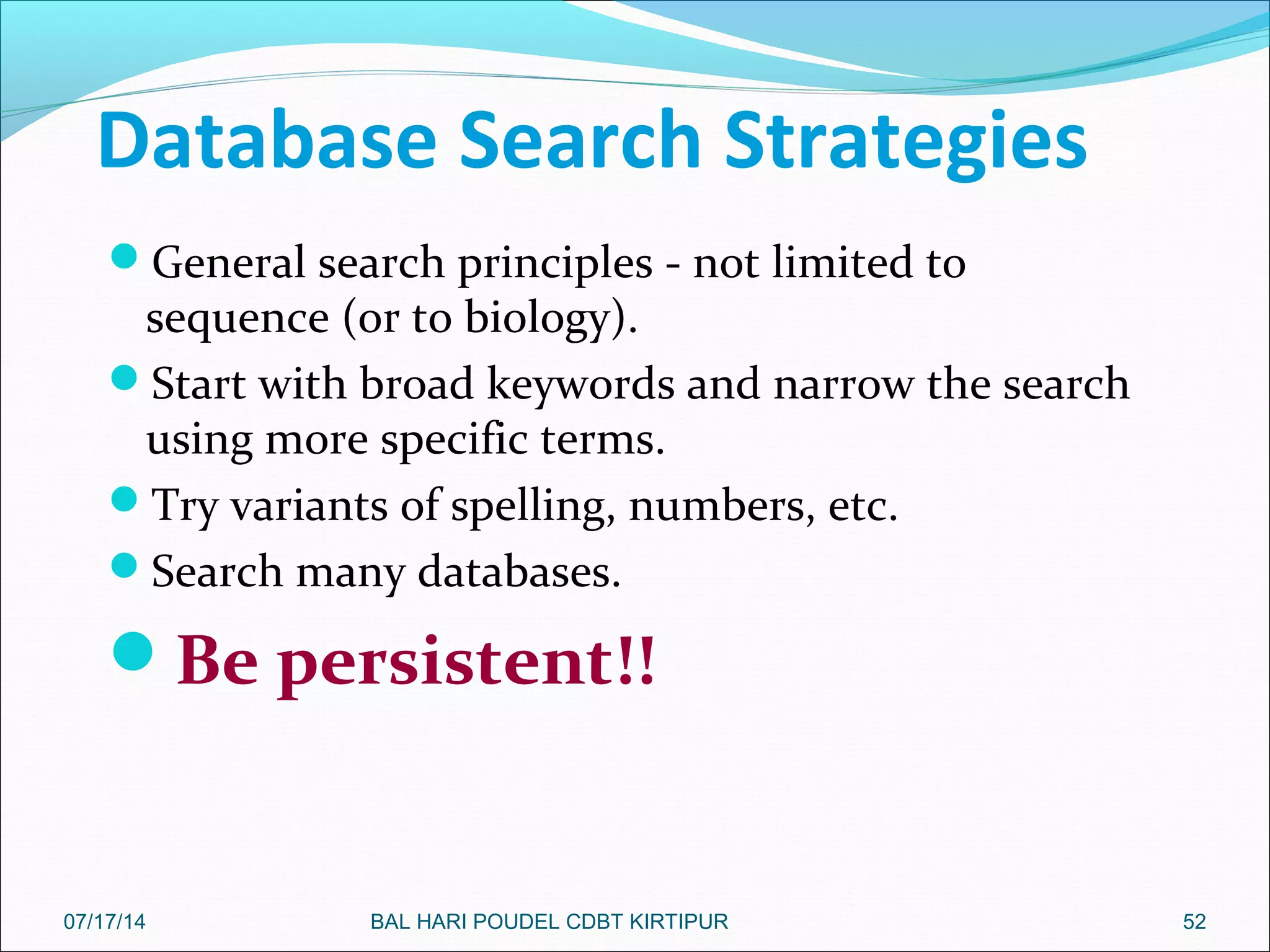 Database Search Strategies
General search principles - not limited to
sequence (or to biology).
Start with broad keywords and narrow the search
using more specific terms.
Try variants of spelling, numbers, etc.
Search many databases.
Be persistent!!
5207/17/14 BAL HARI POUDEL CDBT KIRTIPUR
 