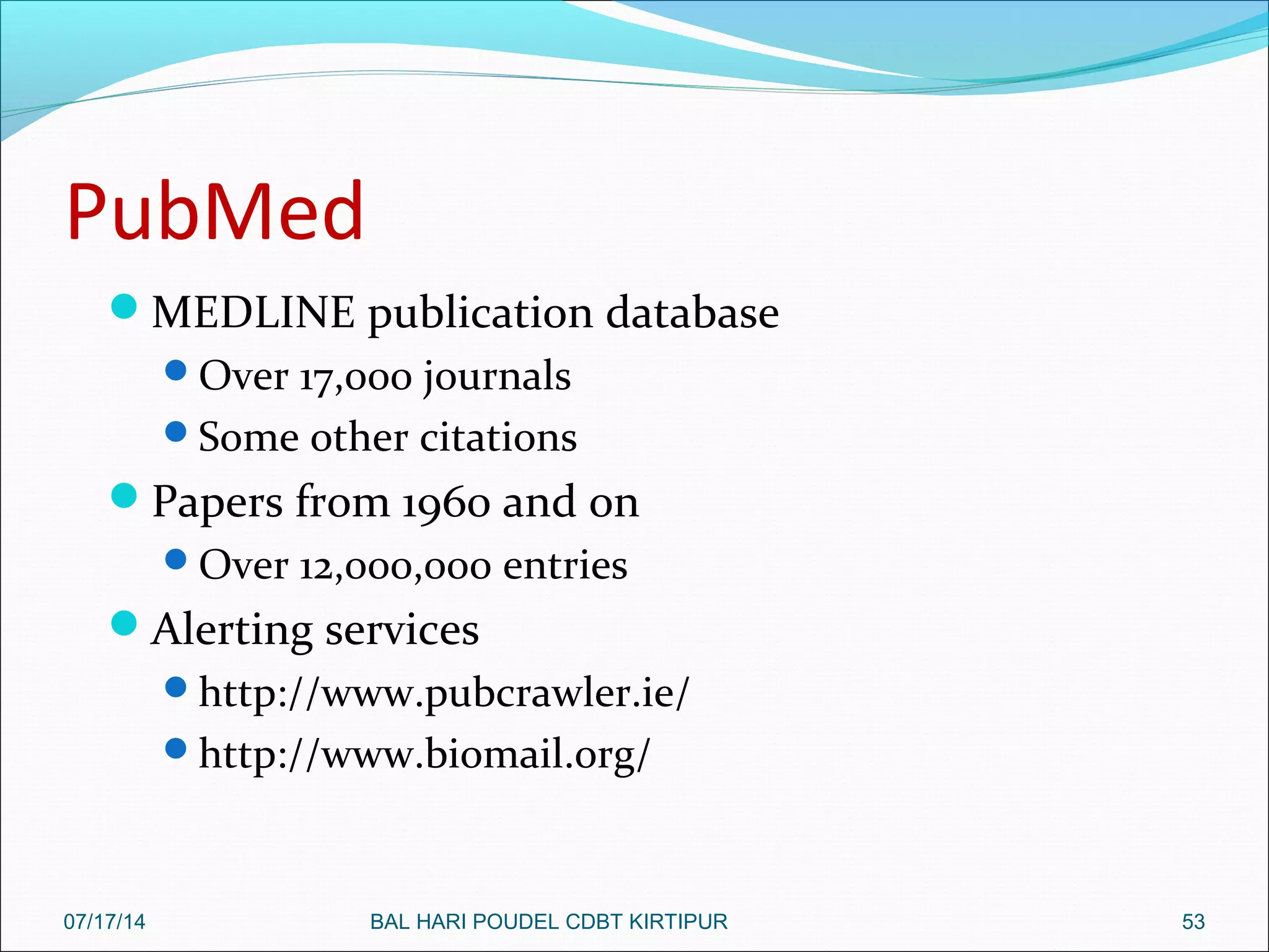 PubMed
MEDLINE publication database
Over 17,000 journals
Some other citations
Papers from 1960 and on
Over 12,000,000 entries
Alerting services
http://www.pubcrawler.ie/
http://www.biomail.org/
5307/17/14 BAL HARI POUDEL CDBT KIRTIPUR
 